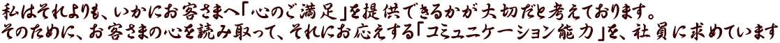 私はそれよりも、いかにお客さまへ「心のご満足」を提供できるかが大切だと考えております。 そのために、お客さまの心を読み取って、それにお応えする「コミュニケーション能力」を、社員に求めています